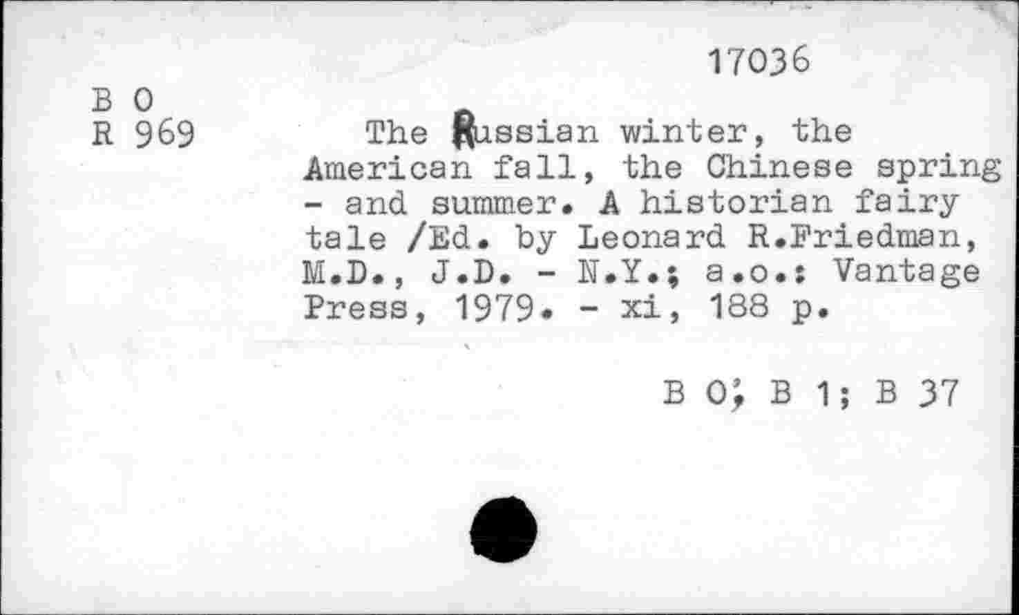 ﻿17036
B 0
R 969	The Russian winter, the
American fall, the Chinese spring - and summer. A historian fairy tale /Ed. by Leonard R.Friedman, M.D., J.D. - N.Y.; a.o.: Vantage Press, 1979. - xi, 188 p.
B 0; B 1; B 37